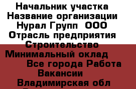 Начальник участка › Название организации ­ Нурал Групп, ООО › Отрасль предприятия ­ Строительство › Минимальный оклад ­ 55 000 - Все города Работа » Вакансии   . Владимирская обл.,Вязниковский р-н